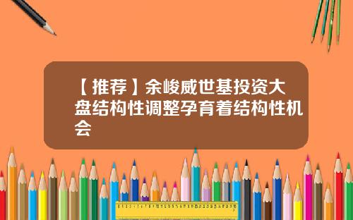 【推荐】余峻威世基投资大盘结构性调整孕育着结构性机会