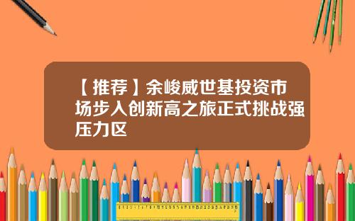 【推荐】余峻威世基投资市场步入创新高之旅正式挑战强压力区