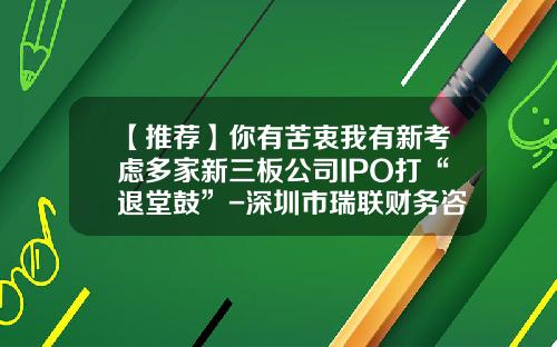 【推荐】你有苦衷我有新考虑多家新三板公司IPO打“退堂鼓”-深圳市瑞联财务咨询有限公司