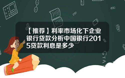 【推荐】利率市场化下企业银行贷款分析中国银行2015贷款利息是多少