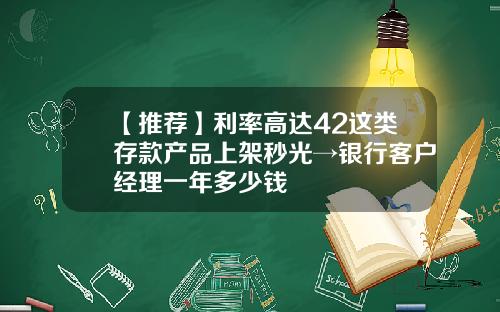 【推荐】利率高达42这类存款产品上架秒光→银行客户经理一年多少钱
