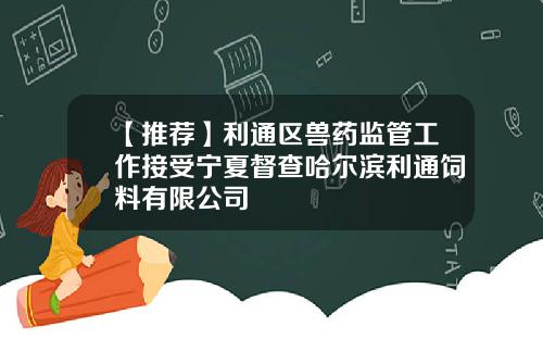 【推荐】利通区兽药监管工作接受宁夏督查哈尔滨利通饲料有限公司