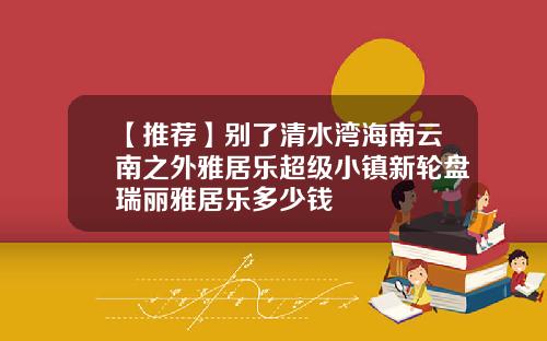 【推荐】别了清水湾海南云南之外雅居乐超级小镇新轮盘瑞丽雅居乐多少钱