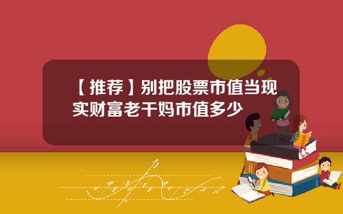 【推荐】别把股票市值当现实财富老干妈市值多少