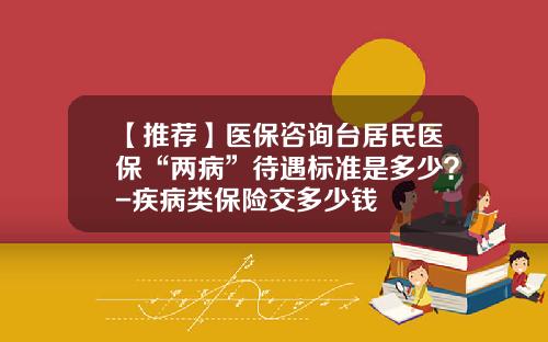 【推荐】医保咨询台居民医保“两病”待遇标准是多少？-疾病类保险交多少钱
