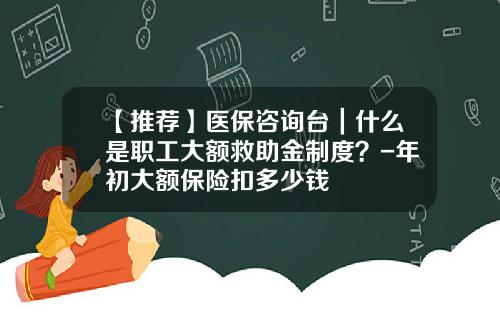 【推荐】医保咨询台｜什么是职工大额救助金制度？-年初大额保险扣多少钱