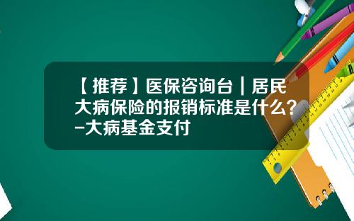 【推荐】医保咨询台｜居民大病保险的报销标准是什么？-大病基金支付