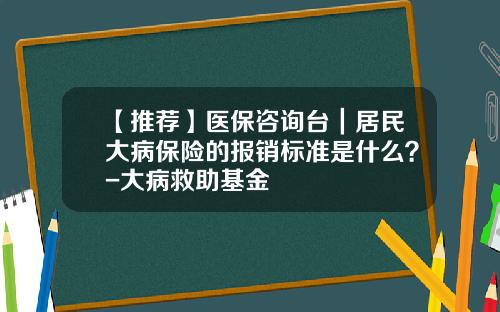 【推荐】医保咨询台｜居民大病保险的报销标准是什么？-大病救助基金