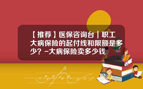 【推荐】医保咨询台｜职工大病保险的起付线和限额是多少？-大病保险卖多少钱