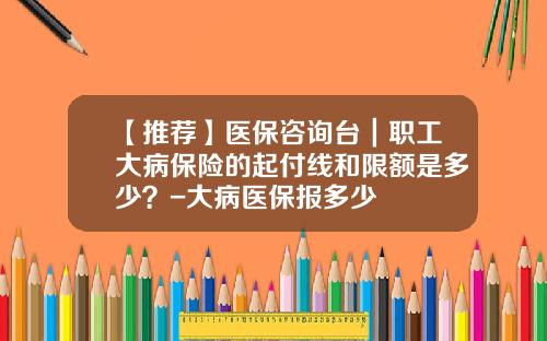 【推荐】医保咨询台｜职工大病保险的起付线和限额是多少？-大病医保报多少