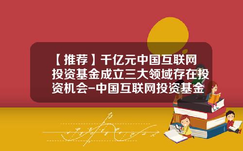 【推荐】千亿元中国互联网投资基金成立三大领域存在投资机会-中国互联网投资基金