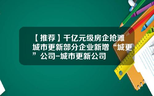 【推荐】千亿元级房企抢滩城市更新部分企业新增“城更”公司-城市更新公司