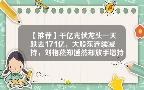 【推荐】千亿光伏龙头一天跌去171亿，大股东连续减持，刘格菘郑澄然却放手增持，跌出机会了？-123基金