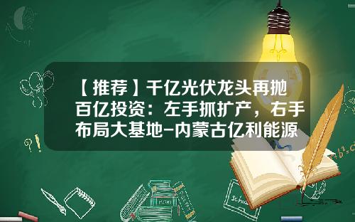 【推荐】千亿光伏龙头再抛百亿投资：左手抓扩产，右手布局大基地-内蒙古亿利能源股份有限公司