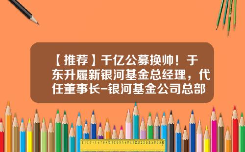 【推荐】千亿公募换帅！于东升履新银河基金总经理，代任董事长-银河基金公司总部