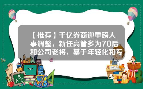 【推荐】千亿券商迎重磅人事调整，新任高管多为70后和公司老将，基于年轻化和专业化考量-证券公司高管