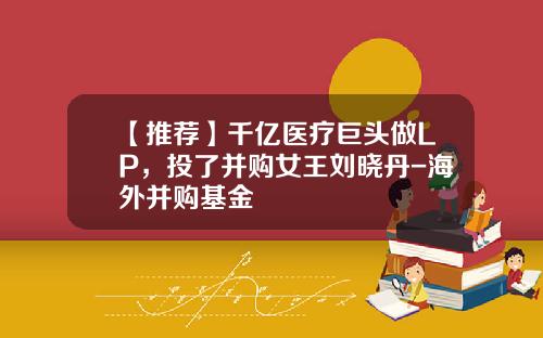 【推荐】千亿医疗巨头做LP，投了并购女王刘晓丹-海外并购基金