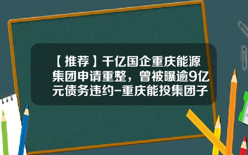 【推荐】千亿国企重庆能源集团申请重整，曾被曝逾9亿元债务违约-重庆能投集团子公司