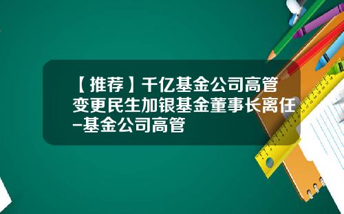 【推荐】千亿基金公司高管变更民生加银基金董事长离任-基金公司高管