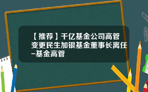 【推荐】千亿基金公司高管变更民生加银基金董事长离任-基金高管
