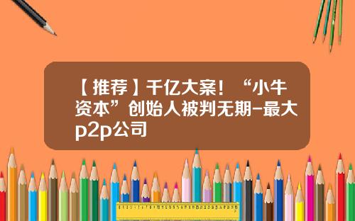 【推荐】千亿大案！“小牛资本”创始人被判无期-最大p2p公司