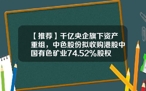 【推荐】千亿央企旗下资产重组，中色股份拟收购港股中国有色矿业74.52%股权-中色国际矿业股份有限公司