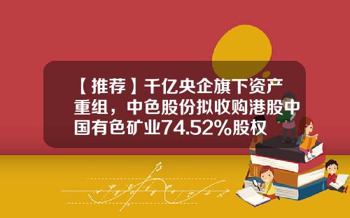 【推荐】千亿央企旗下资产重组，中色股份拟收购港股中国有色矿业74.52%股权-中色股份有限公司网站