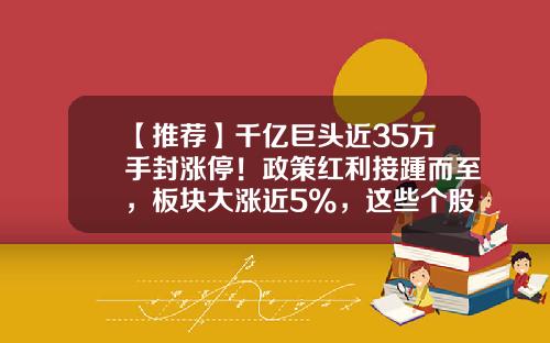 【推荐】千亿巨头近35万手封涨停！政策红利接踵而至，板块大涨近5%，这些个股获主力出手增持-涨停资讯精选股票