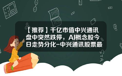 【推荐】千亿市值中兴通讯盘中突然跌停，AI概念股今日走势分化-中兴通讯股票最新资讯报道