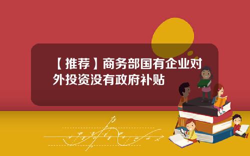 【推荐】商务部国有企业对外投资没有政府补贴