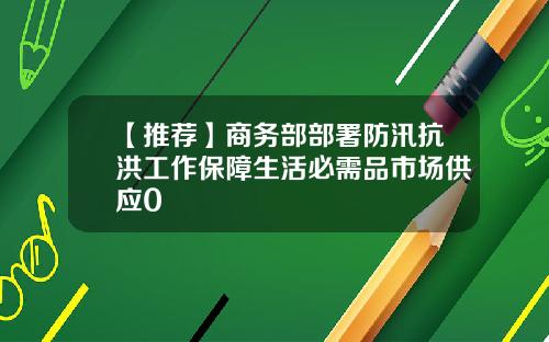 【推荐】商务部部署防汛抗洪工作保障生活必需品市场供应0