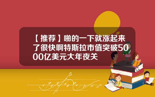 【推荐】啪的一下就涨起来了很快啊特斯拉市值突破5000亿美元大年夜关