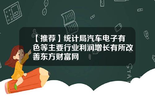 【推荐】统计局汽车电子有色等主要行业利润增长有所改善东方财富网