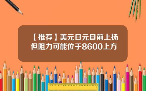 【推荐】美元日元目前上扬但阻力可能位于8600上方
