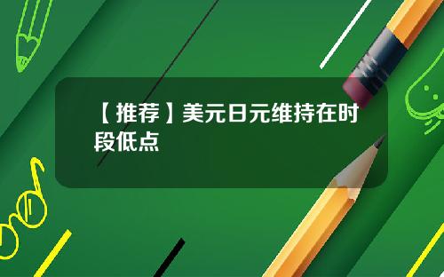 【推荐】美元日元维持在时段低点