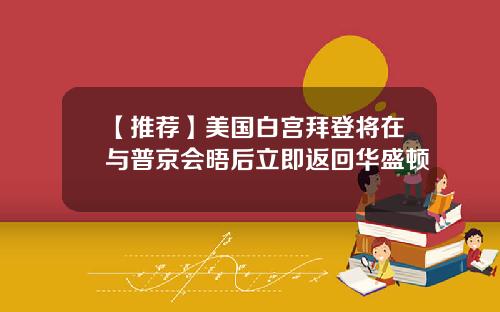 【推荐】美国白宫拜登将在与普京会晤后立即返回华盛顿