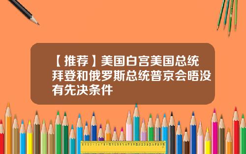 【推荐】美国白宫美国总统拜登和俄罗斯总统普京会晤没有先决条件