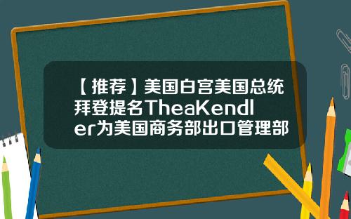 【推荐】美国白宫美国总统拜登提名TheaKendler为美国商务部出口管理部副部长