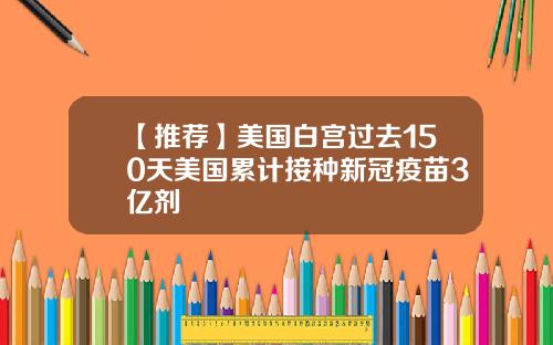 【推荐】美国白宫过去150天美国累计接种新冠疫苗3亿剂
