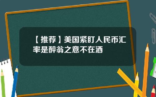 【推荐】美国紧盯人民币汇率是醉翁之意不在酒