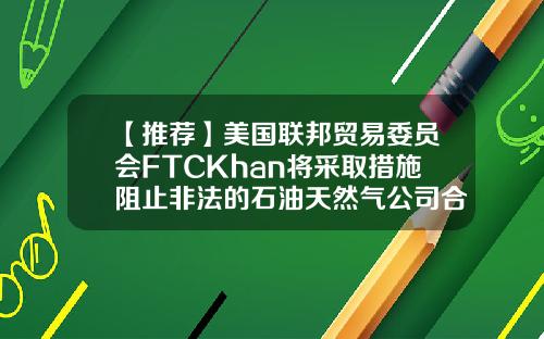 【推荐】美国联邦贸易委员会FTCKhan将采取措施阻止非法的石油天然气公司合并