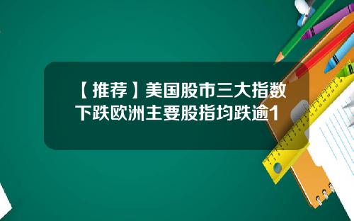 【推荐】美国股市三大指数下跌欧洲主要股指均跌逾1