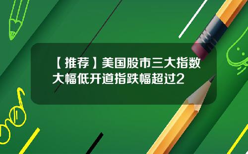 【推荐】美国股市三大指数大幅低开道指跌幅超过2