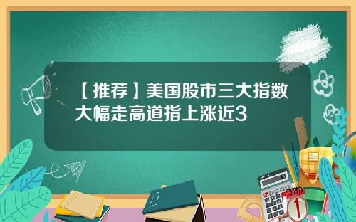 【推荐】美国股市三大指数大幅走高道指上涨近3