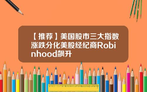 【推荐】美国股市三大指数涨跌分化美股经纪商Robinhood飙升