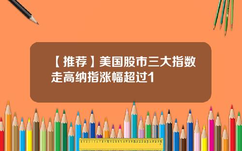 【推荐】美国股市三大指数走高纳指涨幅超过1