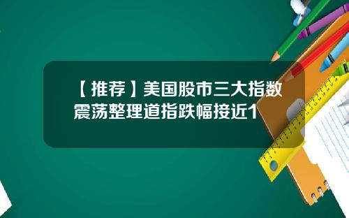 【推荐】美国股市三大指数震荡整理道指跌幅接近1