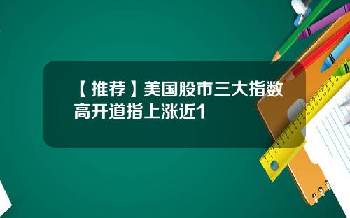 【推荐】美国股市三大指数高开道指上涨近1