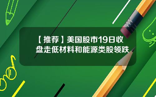 【推荐】美国股市19日收盘走低材料和能源类股领跌