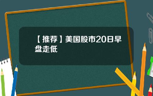 【推荐】美国股市20日早盘走低